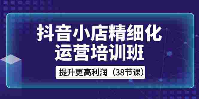 抖音小店-精细化运营培训班，提升更高利润（38节课）