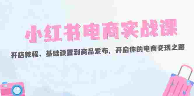 小红书电商实战课：开店教程、基础设置到商品发布，开启你的电商变现之路